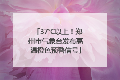 37℃以上！郑州市气象台发布高温橙色预警信号